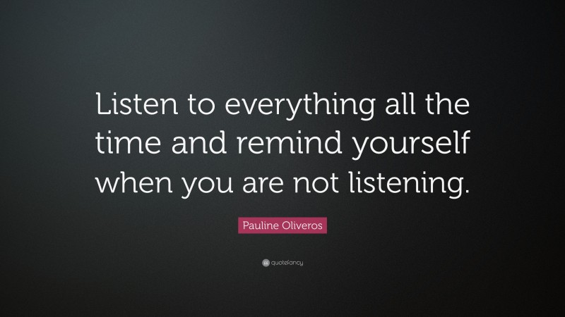 Pauline Oliveros Quote: “Listen to everything all the time and remind yourself when you are not listening.”