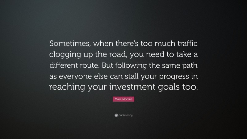 Mark Mobius Quote: “Sometimes, when there’s too much traffic clogging up the road, you need to take a different route. But following the same path as everyone else can stall your progress in reaching your investment goals too.”