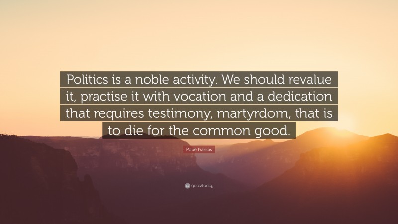 Pope Francis Quote: “Politics is a noble activity. We should revalue it, practise it with vocation and a dedication that requires testimony, martyrdom, that is to die for the common good.”