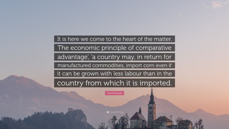 David Ricardo Quote: “It is here we come to the heart of the matter. The economic principle of comparative advantage’, ’a country may, in return for manufactured commodities, import corn even if it can be grown with less labour than in the country from which it is imported.”