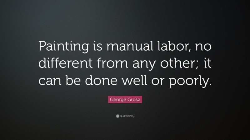 George Grosz Quote: “Painting is manual labor, no different from any other; it can be done well or poorly.”