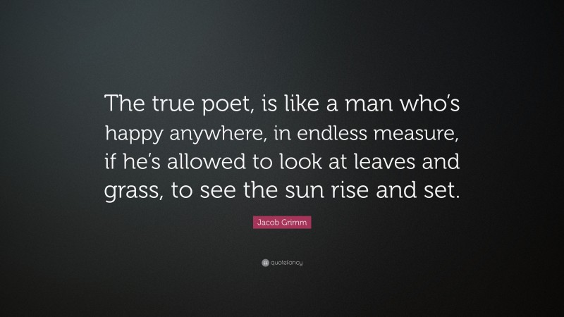 Jacob Grimm Quote: “The true poet, is like a man who’s happy anywhere, in endless measure, if he’s allowed to look at leaves and grass, to see the sun rise and set.”
