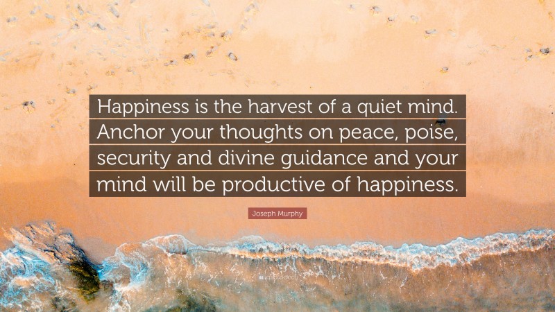 Joseph Murphy Quote: “Happiness is the harvest of a quiet mind. Anchor your thoughts on peace, poise, security and divine guidance and your mind will be productive of happiness.”