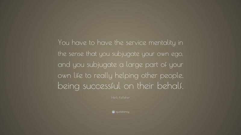 Herb Kelleher Quote: “You have to have the service mentality in the sense that you subjugate your own ego, and you subjugate a large part of your own life to really helping other people, being successful on their behalf.”