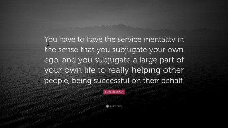 Herb Kelleher Quote: “You have to have the service mentality in the sense that you subjugate your own ego, and you subjugate a large part of your own life to really helping other people, being successful on their behalf.”