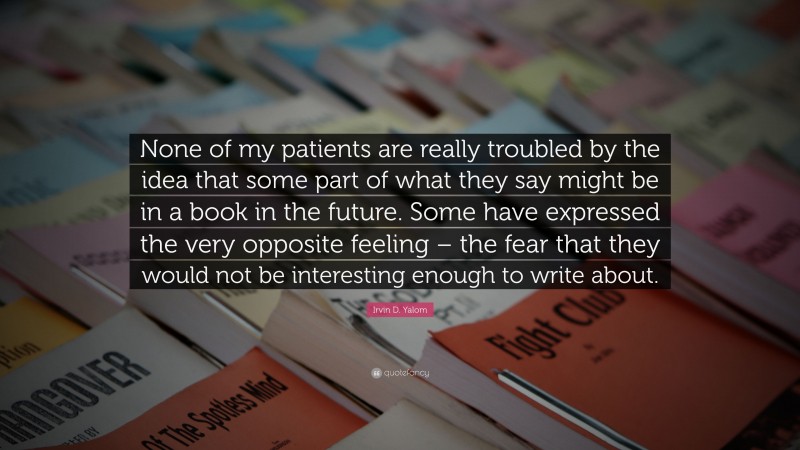 Irvin D. Yalom Quote: “None of my patients are really troubled by the idea that some part of what they say might be in a book in the future. Some have expressed the very opposite feeling – the fear that they would not be interesting enough to write about.”