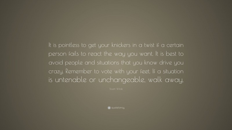 Stuart Wilde Quote: “It is pointless to get your knickers in a twist if a certain person fails to react the way you want. It is best to avoid people and situations that you know drive you crazy. Remember to vote with your feet. If a situation is untenable or unchangeable, walk away.”