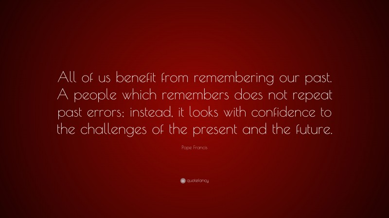 Pope Francis Quote: “All of us benefit from remembering our past. A people which remembers does not repeat past errors; instead, it looks with confidence to the challenges of the present and the future.”