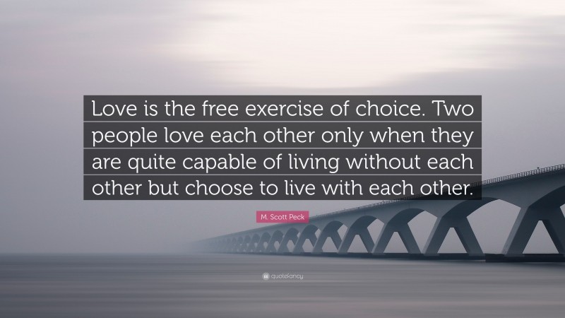 M. Scott Peck Quote: “Love is the free exercise of choice. Two people love each other only when they are quite capable of living without each other but choose to live with each other.”