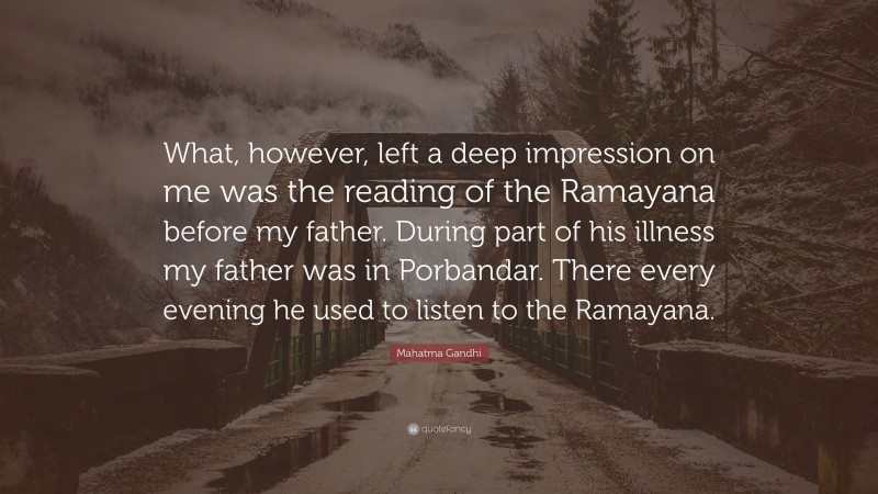 Mahatma Gandhi Quote: “What, however, left a deep impression on me was the reading of the Ramayana before my father. During part of his illness my father was in Porbandar. There every evening he used to listen to the Ramayana.”