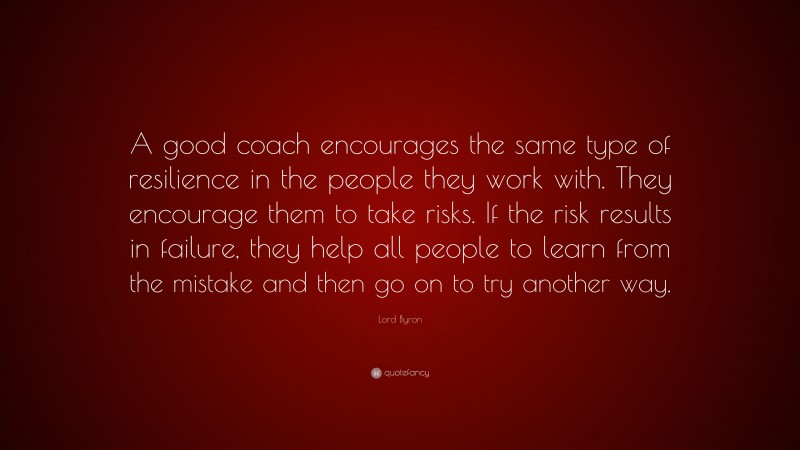 Lord Byron Quote: “A good coach encourages the same type of resilience in the people they work with. They encourage them to take risks. If the risk results in failure, they help all people to learn from the mistake and then go on to try another way.”