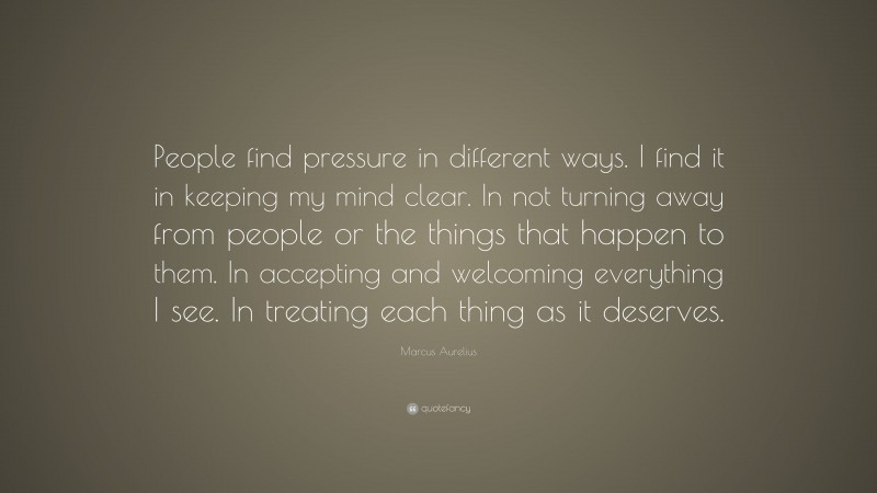 Marcus Aurelius Quote: “People find pressure in different ways. I find it in keeping my mind clear. In not turning away from people or the things that happen to them. In accepting and welcoming everything I see. In treating each thing as it deserves.”