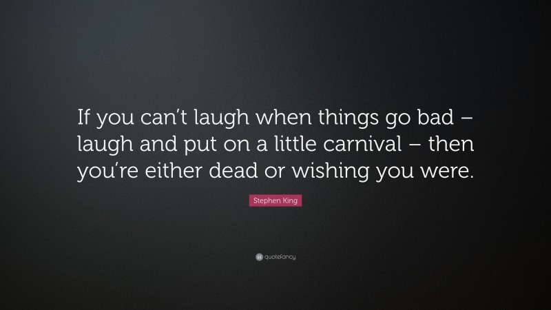 Stephen King Quote: “If you can’t laugh when things go bad – laugh and put on a little carnival – then you’re either dead or wishing you were.”
