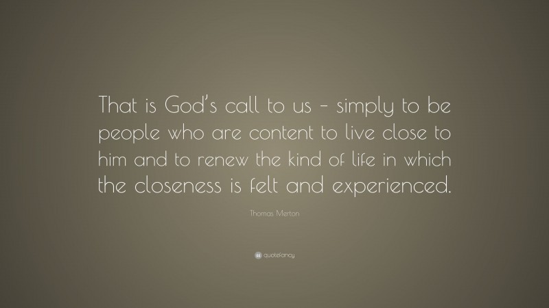 Thomas Merton Quote: “That is God’s call to us – simply to be people who are content to live close to him and to renew the kind of life in which the closeness is felt and experienced.”