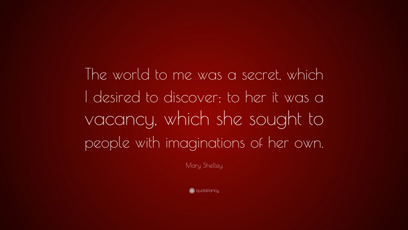 Mary Shelley Quote: “The world to me was a secret, which I desired to discover; to her it was a vacancy, which she sought to people with imaginations of her own.”