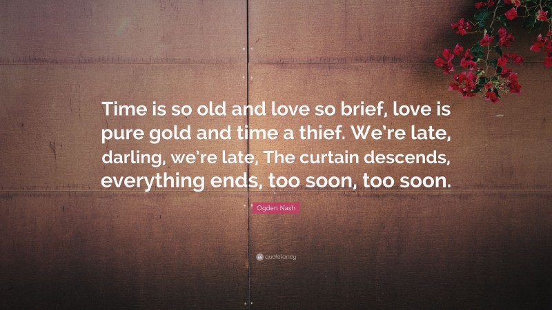 Ogden Nash Quote: “Time is so old and love so brief, love is pure gold and time a thief. We’re late, darling, we’re late, The curtain descends, everything ends, too soon, too soon.”