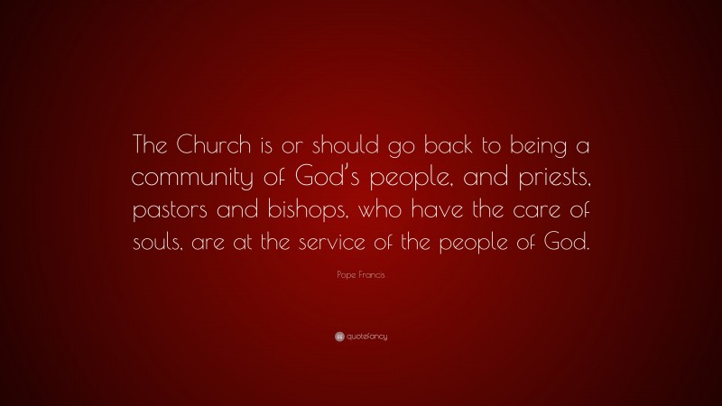 Pope Francis Quote: “The Church is or should go back to being a community of God’s people, and priests, pastors and bishops, who have the care of souls, are at the service of the people of God.”