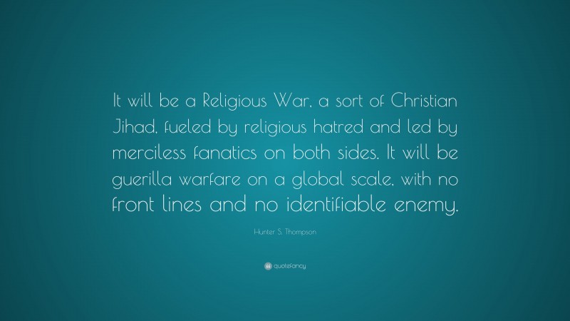 Hunter S. Thompson Quote: “It will be a Religious War, a sort of Christian Jihad, fueled by religious hatred and led by merciless fanatics on both sides. It will be guerilla warfare on a global scale, with no front lines and no identifiable enemy.”
