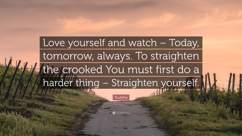 Buddha Quote: “Love yourself and watch – Today, tomorrow, always. To straighten the crooked You must first do a harder thing – Straighten yourself.”