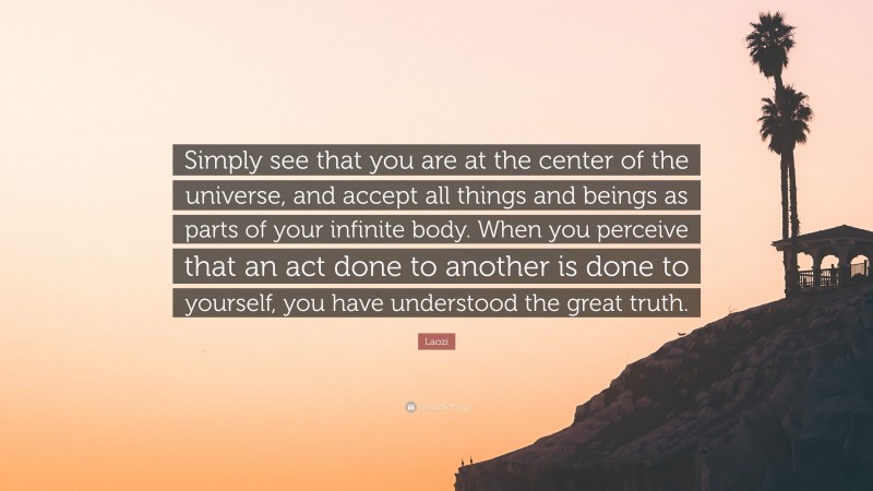 Laozi Quote: “Simply see that you are at the center of the universe, and accept all things and beings as parts of your infinite body. When you perceive that an act done to another is done to yourself, you have understood the great truth.”