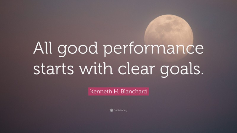 Kenneth H. Blanchard Quote: “All good performance starts with clear goals.”