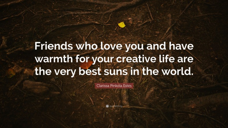 Clarissa Pinkola Estés Quote: “Friends who love you and have warmth for your creative life are the very best suns in the world.”