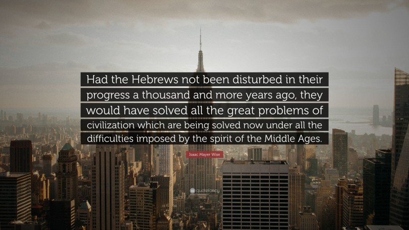 Isaac Mayer Wise Quote: “Had the Hebrews not been disturbed in their progress a thousand and more years ago, they would have solved all the great problems of civilization which are being solved now under all the difficulties imposed by the spirit of the Middle Ages.”