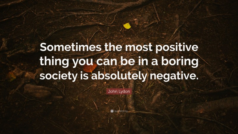 John Lydon Quote: “Sometimes the most positive thing you can be in a boring society is absolutely negative.”