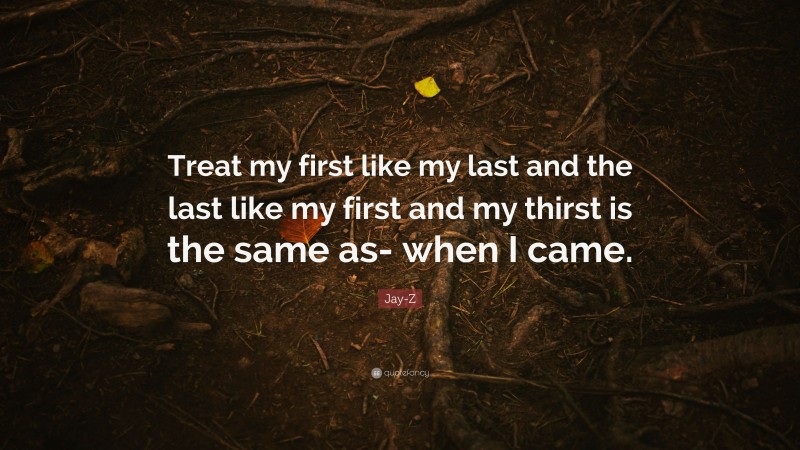 Jay-Z Quote: “Treat my first like my last and the last like my first and my thirst is the same as- when I came.”