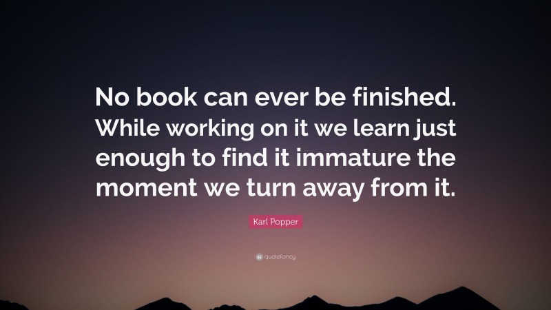 Karl Popper Quote: “No book can ever be finished. While working on it we learn just enough to find it immature the moment we turn away from it.”