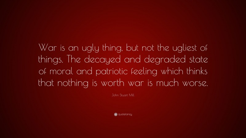 John Stuart Mill Quote: “War is an ugly thing, but not the ugliest of things. The decayed and degraded state of moral and patriotic feeling which thinks that nothing is worth war is much worse.”