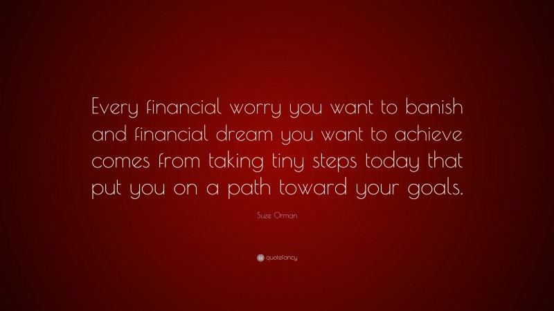 Suze Orman Quote: “Every financial worry you want to banish and financial dream you want to achieve comes from taking tiny steps today that put you on a path toward your goals.”