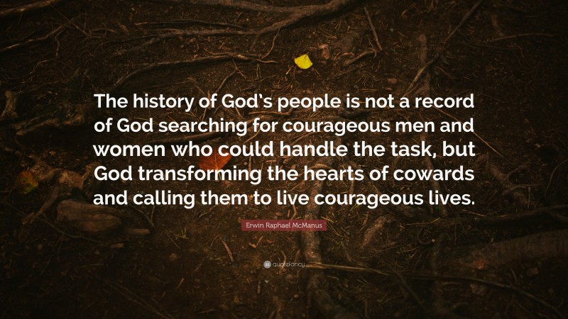 Erwin Raphael McManus Quote: “The history of God’s people is not a record of God searching for courageous men and women who could handle the task, but God transforming the hearts of cowards and calling them to live courageous lives.”