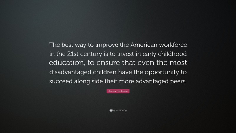 James Heckman Quote: “The best way to improve the American workforce in the 21st century is to invest in early childhood education, to ensure that even the most disadvantaged children have the opportunity to succeed along side their more advantaged peers.”