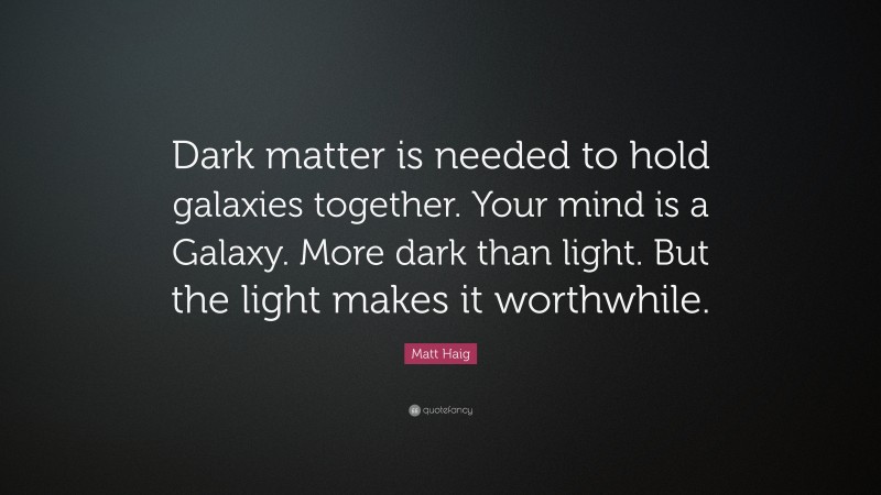 Matt Haig Quote: “Dark matter is needed to hold galaxies together. Your mind is a Galaxy. More dark than light. But the light makes it worthwhile.”