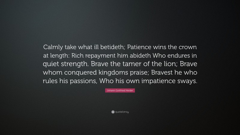 Johann Gottfried Herder Quote: “Calmly take what ill betideth; Patience wins the crown at length: Rich repayment him abideth Who endures in quiet strength. Brave the tamer of the lion; Brave whom conquered kingdoms praise; Bravest he who rules his passions, Who his own impatience sways.”