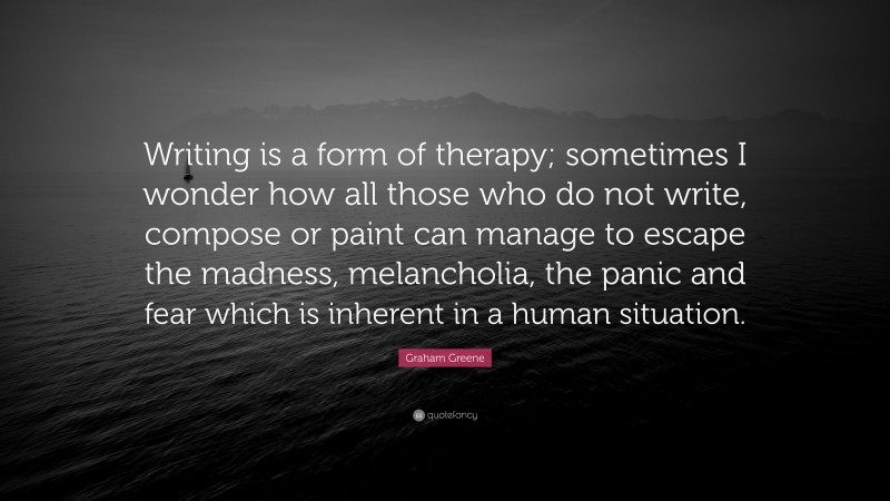 Graham Greene Quote: “Writing is a form of therapy; sometimes I wonder how all those who do not write, compose or paint can manage to escape the madness, melancholia, the panic and fear which is inherent in a human situation.”