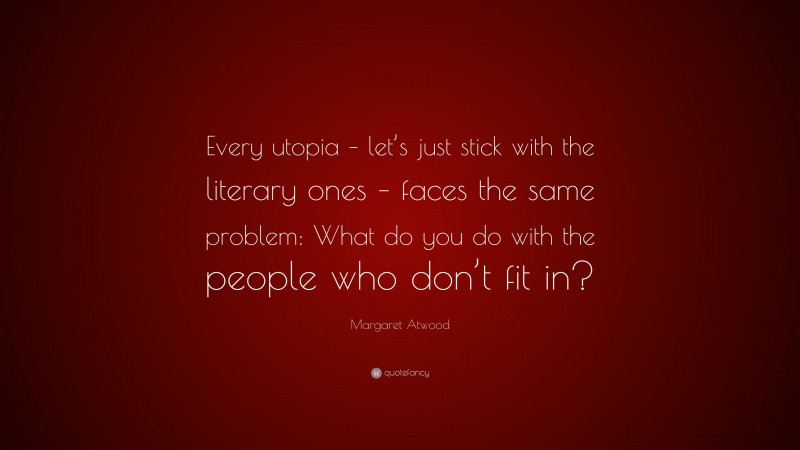 Margaret Atwood Quote: “Every utopia – let’s just stick with the literary ones – faces the same problem: What do you do with the people who don’t fit in?”