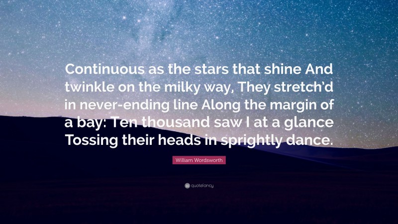 William Wordsworth Quote: “Continuous as the stars that shine And twinkle on the milky way, They stretch’d in never-ending line Along the margin of a bay: Ten thousand saw I at a glance Tossing their heads in sprightly dance.”