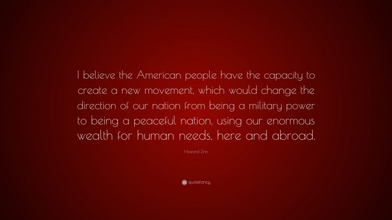 Howard Zinn Quote: “I believe the American people have the capacity to create a new movement, which would change the direction of our nation from being a military power to being a peaceful nation, using our enormous wealth for human needs, here and abroad.”