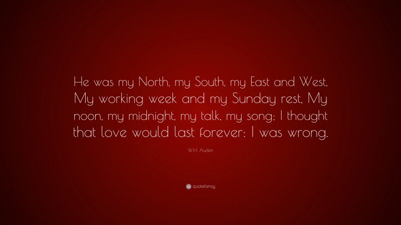 W.H. Auden Quote: “He was my North, my South, my East and West, My working week and my Sunday rest, My noon, my midnight, my talk, my song; I thought that love would last forever: I was wrong.”