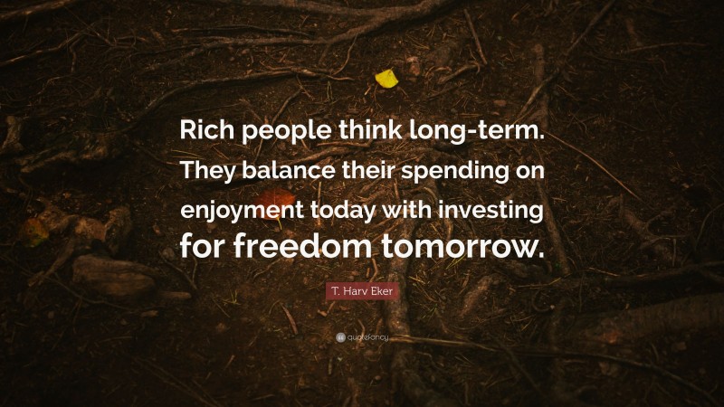 T. Harv Eker Quote: “Rich people think long-term. They balance their spending on enjoyment today with investing for freedom tomorrow.”