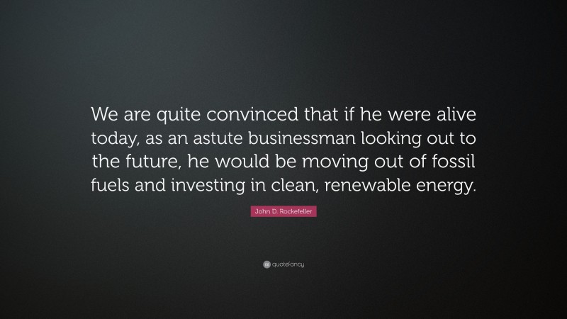 John D. Rockefeller Quote: “We are quite convinced that if he were alive today, as an astute businessman looking out to the future, he would be moving out of fossil fuels and investing in clean, renewable energy.”