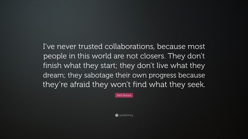 Neil Strauss Quote: “I’ve never trusted collaborations, because most people in this world are not closers. They don’t finish what they start; they don’t live what they dream; they sabotage their own progress because they’re afraid they won’t find what they seek.”