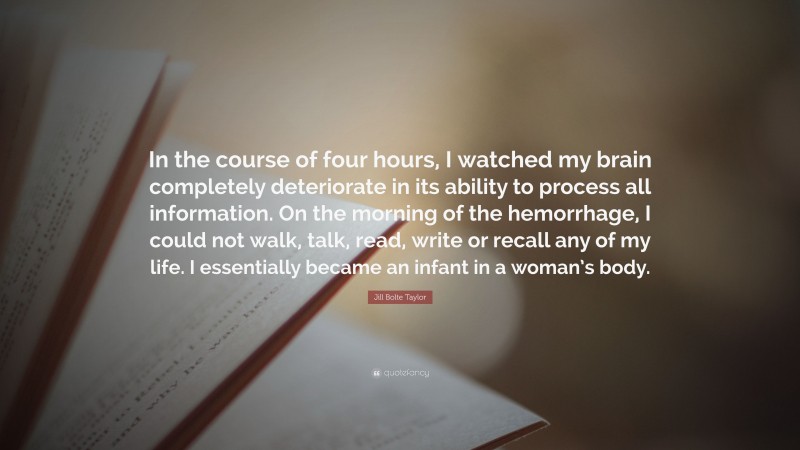 Jill Bolte Taylor Quote: “In the course of four hours, I watched my brain completely deteriorate in its ability to process all information. On the morning of the hemorrhage, I could not walk, talk, read, write or recall any of my life. I essentially became an infant in a woman’s body.”