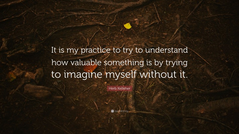 Herb Kelleher Quote: “It is my practice to try to understand how valuable something is by trying to imagine myself without it.”