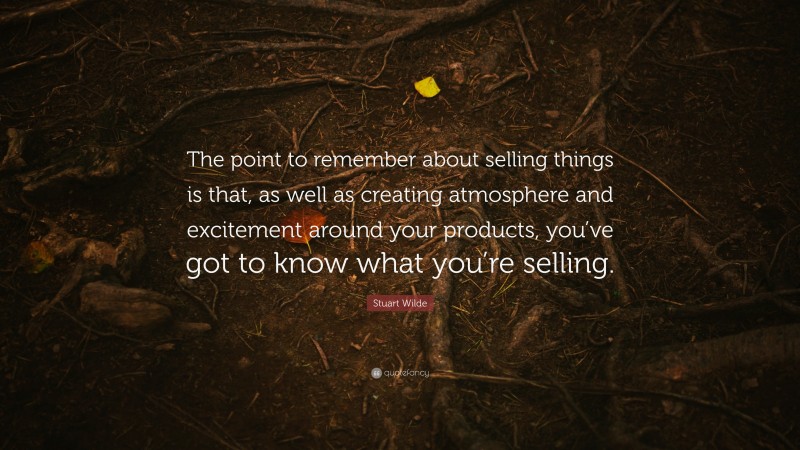 Stuart Wilde Quote: “The point to remember about selling things is that, as well as creating atmosphere and excitement around your products, you’ve got to know what you’re selling.”