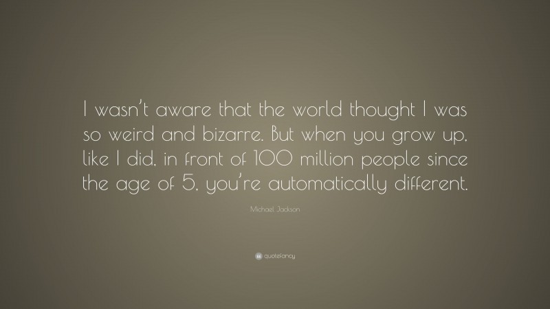 Michael Jackson Quote: “I wasn’t aware that the world thought I was so weird and bizarre. But when you grow up, like I did, in front of 100 million people since the age of 5, you’re automatically different.”