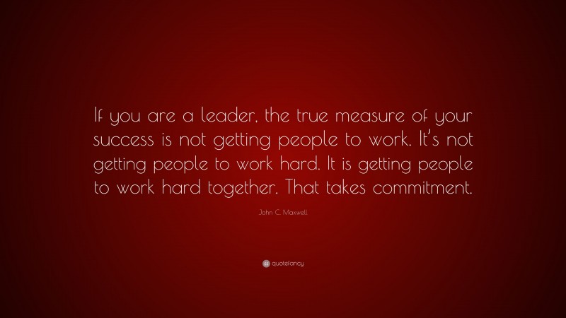 John C. Maxwell Quote: “If you are a leader, the true measure of your success is not getting people to work. It’s not getting people to work hard. It is getting people to work hard together. That takes commitment.”