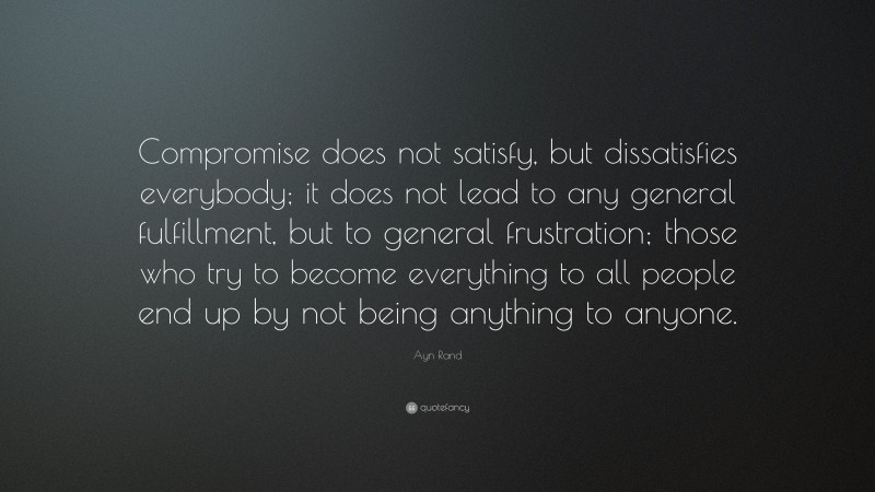 Ayn Rand Quote: “Compromise does not satisfy, but dissatisfies everybody; it does not lead to any general fulfillment, but to general frustration; those who try to become everything to all people end up by not being anything to anyone.”